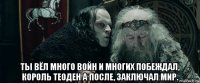  ты вёл много войн и многих побеждал, король теоден а после, заключал мир.