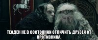  теоден не в состоянии отличить друзей от противника.