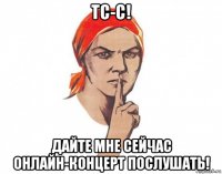 тс-с! дайте мне сейчас онлайн-концерт послушать!