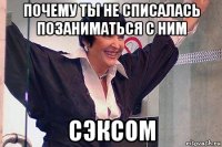 почему ты не списалась позаниматься с ним сэксом