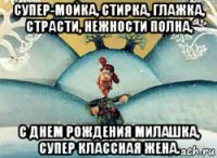 супер-мойка, стирка, глажка, страсти, нежности полна, с днем рождения милашка, супер классная жена.