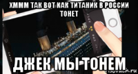 хммм так вот как титаник в россии тонет джек мы тонем