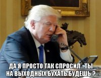  да я просто так спросил...ты на выходных бухать будешь ?