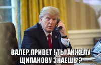  валер,привет ! ты анжелу щипанову знаешь ?