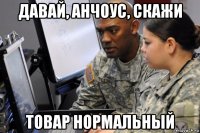 давай, анчоус, скажи товар нормальный