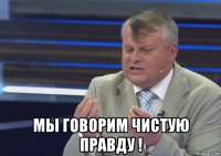  мы говорим чистую правду !