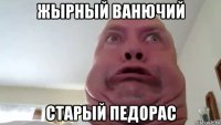 жырный ванючий старый педорас