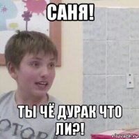 саня! ты чё дурак что ли?!