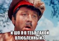  и шо я в тебя такой влюбленный?
