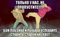 только у нас, не пропустите!!!! бой лобзика и рыбака успевайте ставить ставки на 1xbet