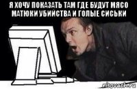 я хочу показать там где будут мясо матюки убийства и голые сиськи 