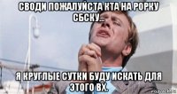 своди пожалуйста кта на рорку сбску... я круглые сутки буду искать для этого вх.
