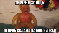 ти меня злищь ти прабуждаеш ва мне вулкан