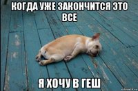когда уже закончится это все я хочу в геш