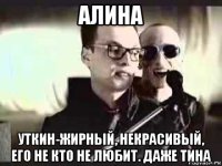 алина уткин-жирный, некрасивый, его не кто не любит. даже тина