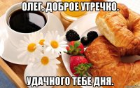 олег, доброе утречко. удачного тебе дня.