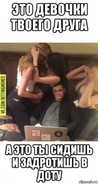 это девочки твоего друга а это ты сидишь и задротишь в доту