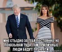  мне стыдно за тебя постоянно. не показывай туда. там приличные люди будут! прекрати!
