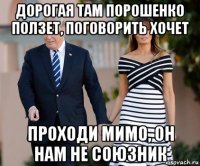 дорогая там порошенко ползет, поговорить хочет проходи мимо, он нам не союзник