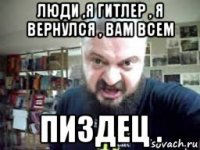 люди ,я гитлер , я вернулся , вам всем пиздец .