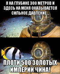 я на глубине 300 метров и здесь на меня оказывается сильное давление... плоти 500 золотых империи чина!