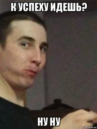 к успеху идешь? ну ну