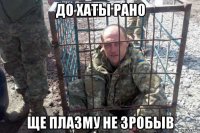 до хаты рано ще плазму не зробыв