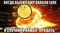 когда выбил awp dragon lore и случайно нажал "продать"