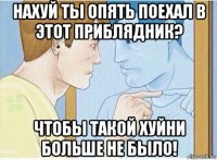 нахуй ты опять поехал в этот приблядник? чтобы такой хуйни больше не было!