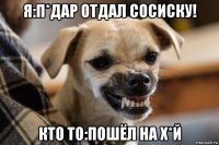 я:п*дар отдал сосиску! кто то:пошёл на х*й