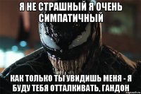 я не страшный я очень симпатичный как только ты увидишь меня - я буду тебя отталкивать, гандон