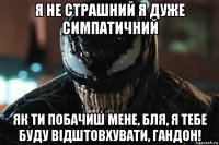 я не страшний я дуже симпатичний як ти побачиш мене, бля, я тебе буду відштовхувати, гандон!