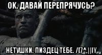 ok. давай перепрячусь? нетушки. пиздец тебе. /[7^,||iy