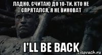 ладно. считаю до 10-ти. кто не спрятался, я не виноват i'll be back
