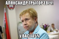 аляксандр грыгор’евіч! у вас 145%