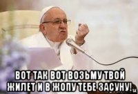  вот так вот возьму твой жилет и в жопу тебе засуну!