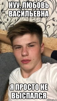 нуу, любовь васильевна я просто не выспался