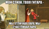 мои стихи, твоя гитара - мы отличная пара. мы счастливая пара.