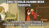 единственный.обними меня покрепче. ты — рядом, и все прекрасно: и дождь, и холодный ветер. спасибо тебе, мой ясный, за то, что ты.