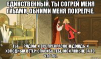 единственный. ты согрей меня губами, обними меня покрепче. ты — рядом, и все прекрасно: и дождь, и холодный ветер. спасибо тебе, мой ясный, за то, что ты.