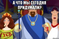 а что мы сегодня придумали? 