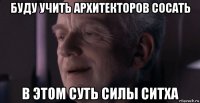 буду учить архитекторов сосать в этом суть силы ситха
