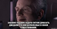  забавно забавно,задача ситхов доказать джедаям,что они бесполезные в своем существовании.
