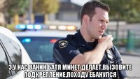  э,у нас ванин батя минет делает,вызовите подкрепление,походу ебанулся