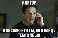 клитор я не знаю кто ты, но я найду тебя и убью