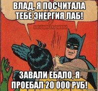 влад, я посчитала тебе энергия лаб! завали ебало, я проебал 20 000 руб!