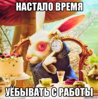 настало время уёбывать с работы