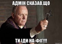 адмін сказав,що ти іди на-фіг!!!