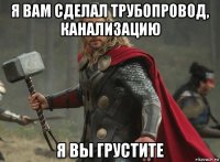 я вам сделал трубопровод, канализацию я вы грустите