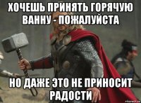 хочешь принять горячую ванну - пожалуйста но даже это не приносит радости